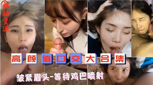 高颜值口爆合集：美女皱眉等待鸡巴喷射，颜射内射一网打尽