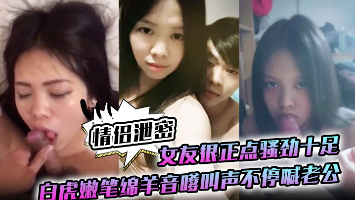 情侣泄密：白虎嫩逼女友骚劲爆棚，绵羊音嗲叫老公狂干